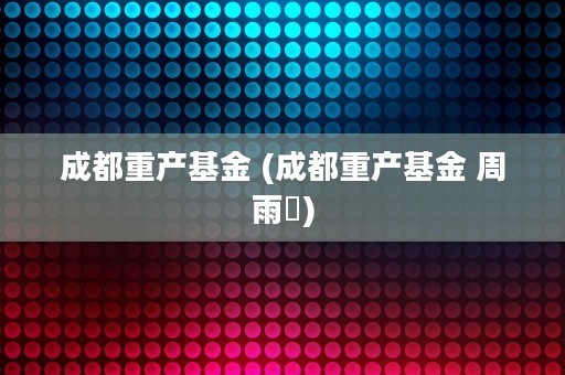 成都重产基金 (成都重产基金 周雨橦)