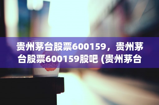 贵州茅台股票600159，贵州茅台股票600159股吧 (贵州茅台股票60015)