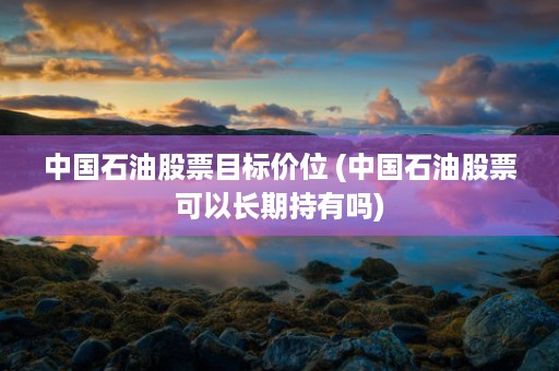 中国石油股票目标价位 (中国石油股票可以长期持有吗)