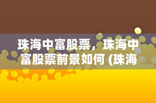 珠海中富股票，珠海中富股票前景如何 (珠海中富股票怎么样)