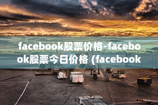 facebook股票价格-facebook股票今日价格 (facebook官网)