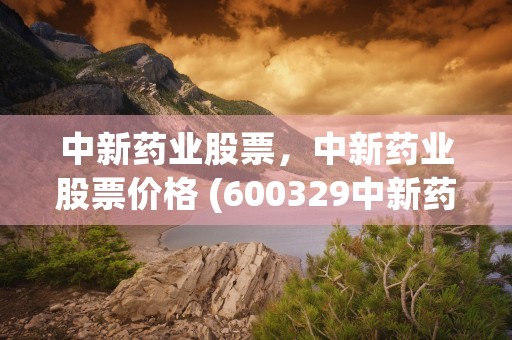 中新药业股票，中新药业股票价格 (600329中新药业股票)