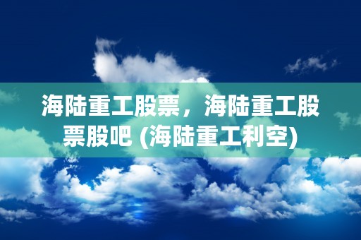 海陆重工股票，海陆重工股票股吧 (海陆重工利空)