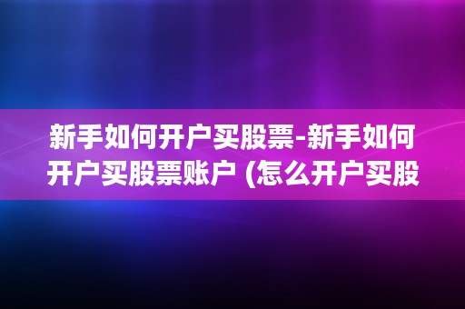 新手如何开户买股票-新手如何开户买股票账户 (怎么开户买股票炒股)