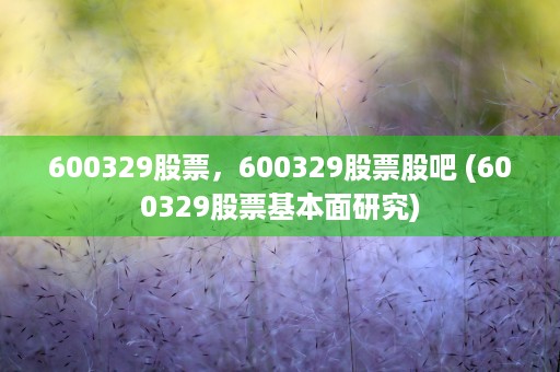 600329股票，600329股票股吧 (600329股票基本面研究)