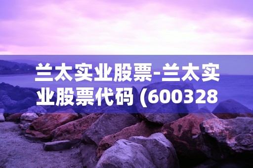 兰太实业股票-兰太实业股票代码 (600328 兰太实业股票)