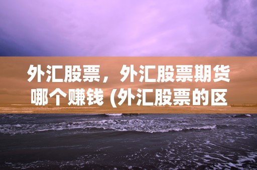 外汇股票，外汇股票期货哪个赚钱 (外汇股票的区别)