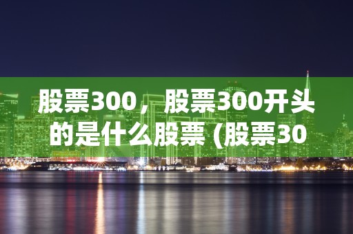 股票300，股票300开头的是什么股票 (股票300和500)