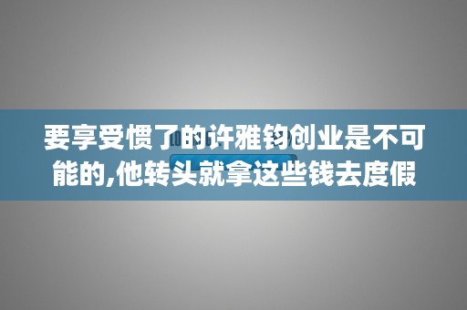 要享受惯了的许雅钧创业是不可能的,他转头就拿这些钱去度假去了. (该享受的时候就享受诗句)