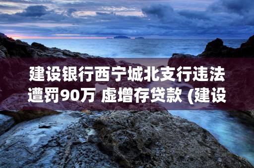 建设银行西宁城北支行违法遭罚90万 虚增存贷款 (建设银行西宁城北支行电话)