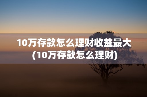 10万存款怎么理财收益最大 (10万存款怎么理财)