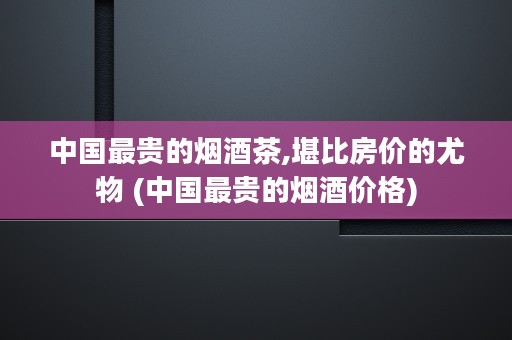 中国最贵的烟酒茶,堪比房价的尤物 (中国最贵的烟酒价格)