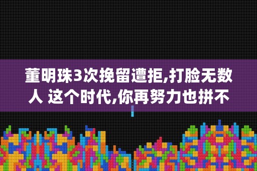 董明珠3次挽留遭拒,打脸无数人 这个时代,你再努力也拼不过这种人 (董明珠的失误)