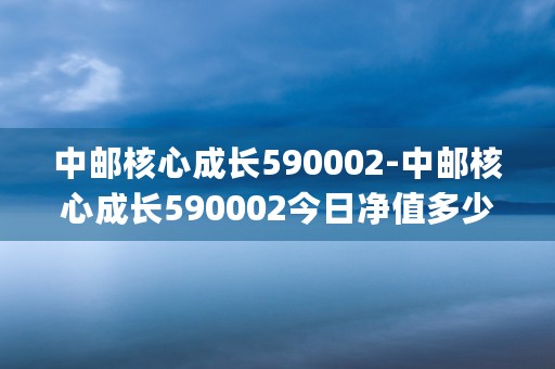 中邮核心成长590002-中邮核心成长590002今日净值多少 (中邮核心成长59002基金净值)