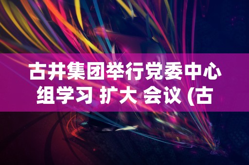 古井集团举行党委中心组学习 扩大 会议 (古井集团党委委员级别)