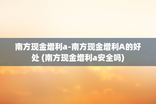 南方现金增利a-南方现金增利A的好处 (南方现金增利a安全吗)