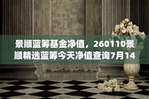 景顺蓝筹基金净值，260110景顺精选蓝筹今天净值查询7月14号今天的净值 (景顺蓝筹优选混合基金)