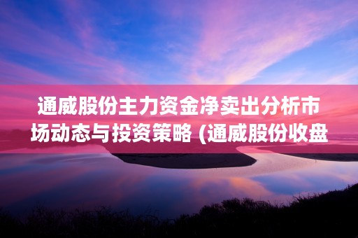 通威股份主力资金净卖出分析市场动态与投资策略 (通威股份收盘价格)