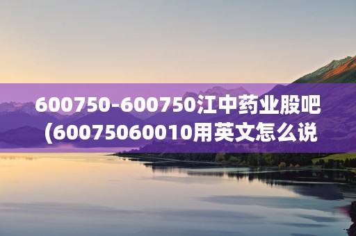 600750-600750江中药业股吧 (60075060010用英文怎么说)