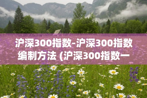 沪深300指数-沪深300指数编制方法 (沪深300指数一手多少钱)