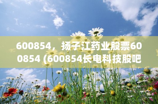 600854，扬子江药业股票600854 (600854长电科技股吧)