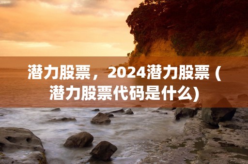 潜力股票，2024潜力股票 (潜力股票代码是什么)