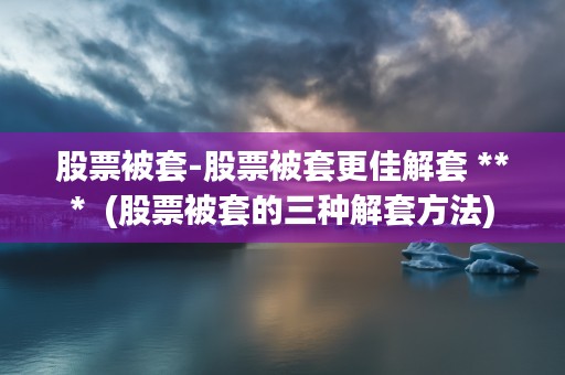 股票被套-股票被套更佳解套 ***  (股票被套的三种解套方法)