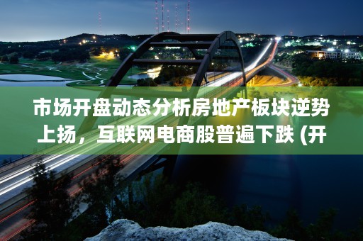 市场开盘动态分析房地产板块逆势上扬，互联网电商股普遍下跌 (开盘价分析)