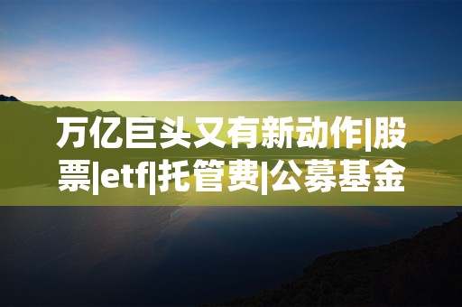 万亿巨头又有新动作|股票|etf|托管费|公募基金|易方达基金 (万亿巨富)