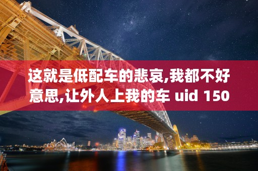 这就是低配车的悲哀,我都不好意思,让外人上我的车 uid 1502349662339070,nick E7 BB 8F E7 BA AA E4 BA BA E5 B0 8F E5 BE AE (低配车有什么配置)