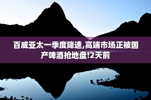 百威亚太一季度降速,高端市场正被国产啤酒抢地盘!2天前