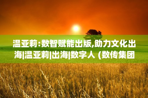 温亚莉:数智赋能出版,助力文化出海|温亚莉|出海|数字人 (数传集团温亚莉)