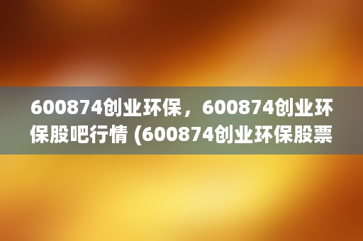 600874创业环保，600874创业环保股吧行情 (600874创业环保股票行情)