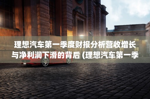 理想汽车第一季度财报分析营收增长与净利润下滑的背后 (理想汽车第一季度销量)