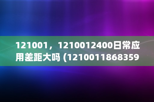 121001，1210012400日常应用差距大吗 (1210011868359)