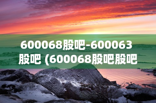 600068股吧-600063 股吧 (600068股吧股吧)