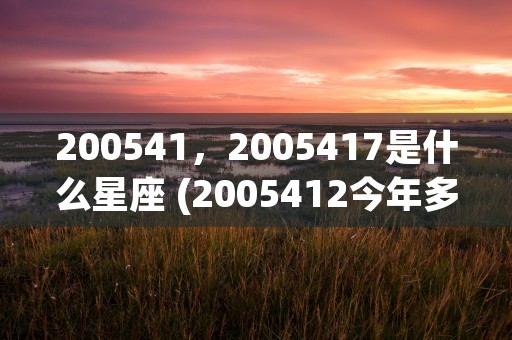 200541，2005417是什么星座 (2005412今年多大了)