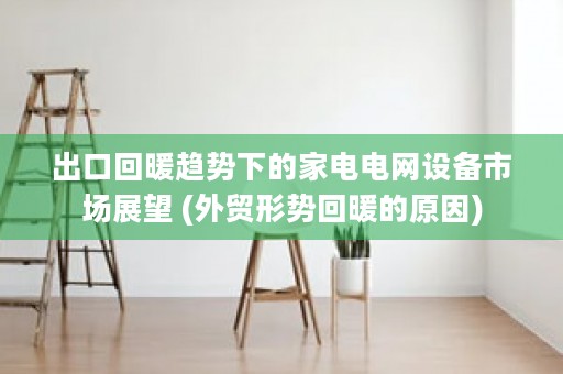 出口回暖趋势下的家电电网设备市场展望 (外贸形势回暖的原因)