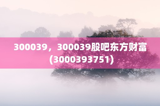 300039，300039股吧东方财富 (3000393751)