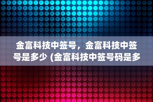 金富科技中签号，金富科技中签号是多少 (金富科技中签号码是多少)