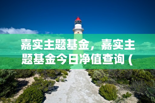 嘉实主题基金，嘉实主题基金今日净值查询 (嘉实主题基金净值查询今日价格)