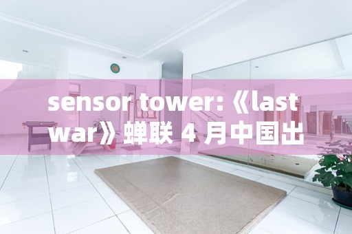 sensor tower:《last war》蝉联 4 月中国出海手游收入榜首,《原神》