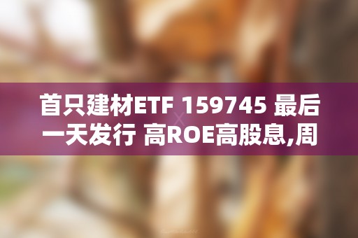 首只建材ETF 159745 最后一天发行 高ROE高股息,周期里也有男神