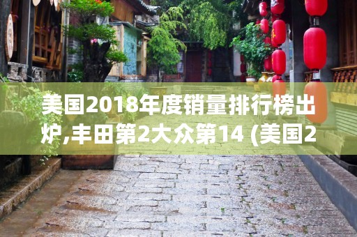 美国2018年度销量排行榜出炉,丰田第2大众第14 (美国2018年度进入世界500强企业数量是多少)