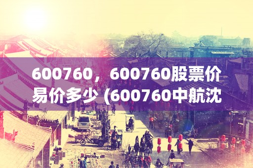 600760，600760股票价易价多少 (600760中航沈飞股吧)