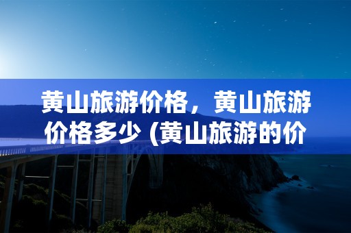 黄山旅游价格，黄山旅游价格多少 (黄山旅游的价格)