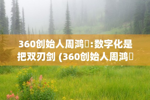 360创始人周鸿祎:数字化是把双刃剑 (360创始人周鸿祎合伙人)