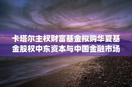 卡塔尔主权财富基金拟购华夏基金股权中东资本与中国金融市场的深度融合 (卡塔尔主权财富基金)