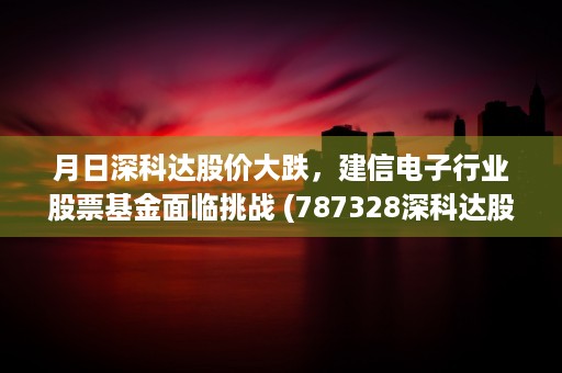 月日深科达股价大跌，建信电子行业股票基金面临挑战 (787328深科达股吧)