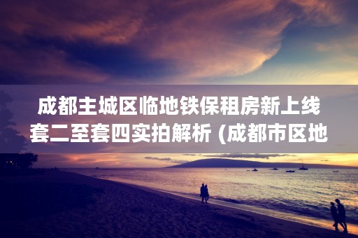 成都主城区临地铁保租房新上线套二至套四实拍解析 (成都市区地铁)